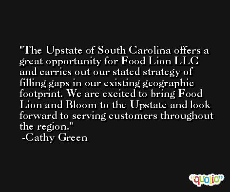 The Upstate of South Carolina offers a great opportunity for Food Lion LLC and carries out our stated strategy of filling gaps in our existing geographic footprint. We are excited to bring Food Lion and Bloom to the Upstate and look forward to serving customers throughout the region. -Cathy Green