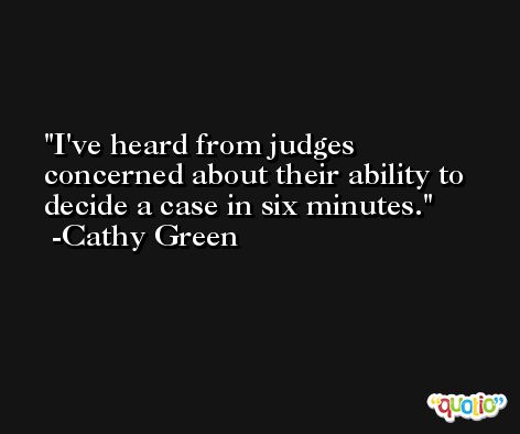 I've heard from judges concerned about their ability to decide a case in six minutes. -Cathy Green