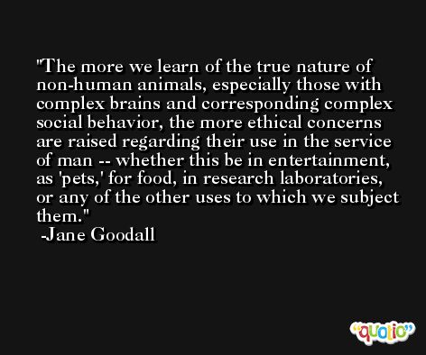 The more we learn of the true nature of non-human animals, especially those with complex brains and corresponding complex social behavior, the more ethical concerns are raised regarding their use in the service of man -- whether this be in entertainment, as 'pets,' for food, in research laboratories, or any of the other uses to which we subject them. -Jane Goodall