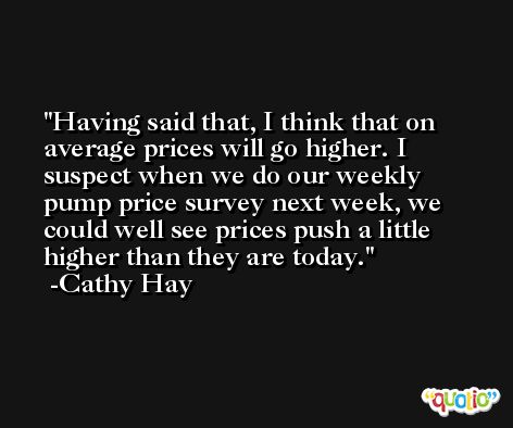 Having said that, I think that on average prices will go higher. I suspect when we do our weekly pump price survey next week, we could well see prices push a little higher than they are today. -Cathy Hay