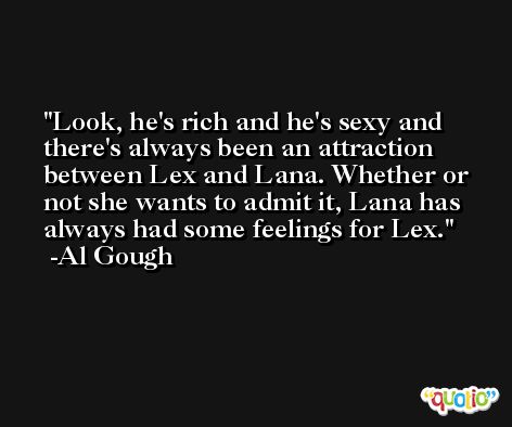 Look, he's rich and he's sexy and there's always been an attraction between Lex and Lana. Whether or not she wants to admit it, Lana has always had some feelings for Lex. -Al Gough