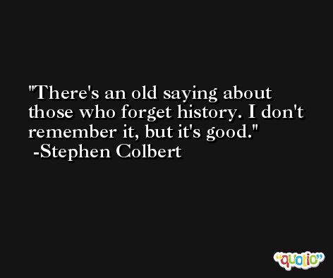 There's an old saying about those who forget history. I don't remember it, but it's good. -Stephen Colbert