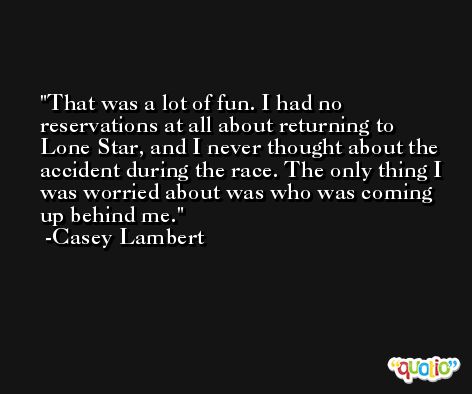 That was a lot of fun. I had no reservations at all about returning to Lone Star, and I never thought about the accident during the race. The only thing I was worried about was who was coming up behind me. -Casey Lambert