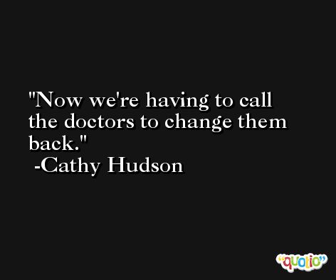 Now we're having to call the doctors to change them back. -Cathy Hudson