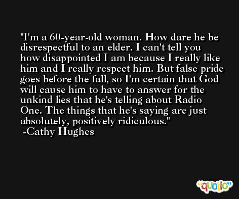 I'm a 60-year-old woman. How dare he be disrespectful to an elder. I can't tell you how disappointed I am because I really like him and I really respect him. But false pride goes before the fall, so I'm certain that God will cause him to have to answer for the unkind lies that he's telling about Radio One. The things that he's saying are just absolutely, positively ridiculous. -Cathy Hughes