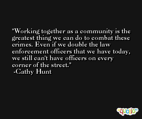 Working together as a community is the greatest thing we can do to combat these crimes. Even if we double the law enforcement officers that we have today, we still can't have officers on every corner of the street. -Cathy Hunt