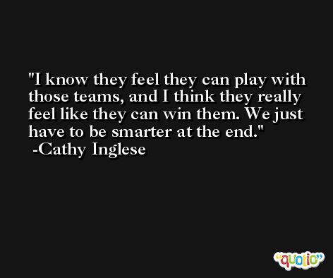 I know they feel they can play with those teams, and I think they really feel like they can win them. We just have to be smarter at the end. -Cathy Inglese