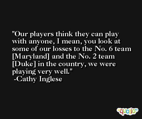 Our players think they can play with anyone, I mean, you look at some of our losses to the No. 6 team [Maryland] and the No. 2 team [Duke] in the country, we were playing very well. -Cathy Inglese