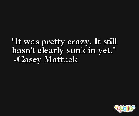It was pretty crazy. It still hasn't clearly sunk in yet. -Casey Mattuck