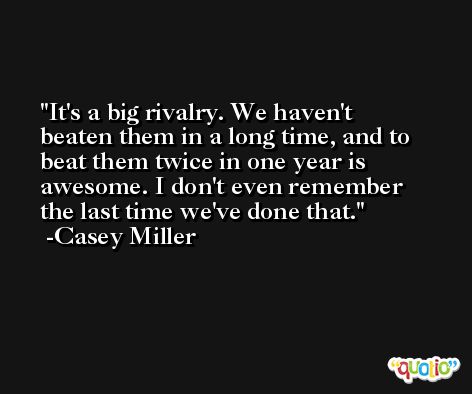 It's a big rivalry. We haven't beaten them in a long time, and to beat them twice in one year is awesome. I don't even remember the last time we've done that. -Casey Miller