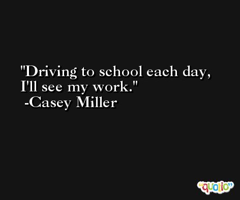 Driving to school each day, I'll see my work. -Casey Miller