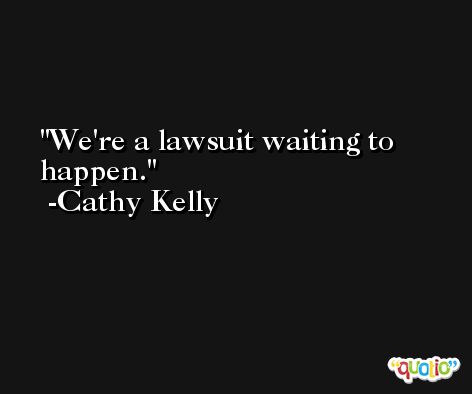 We're a lawsuit waiting to happen. -Cathy Kelly