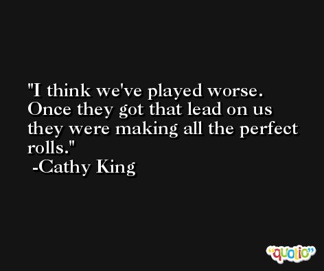I think we've played worse. Once they got that lead on us they were making all the perfect rolls. -Cathy King