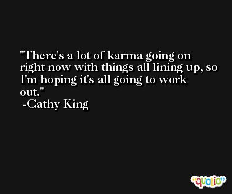 There's a lot of karma going on right now with things all lining up, so I'm hoping it's all going to work out. -Cathy King