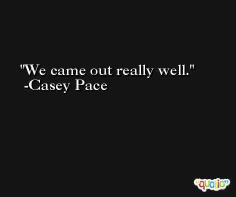 We came out really well. -Casey Pace