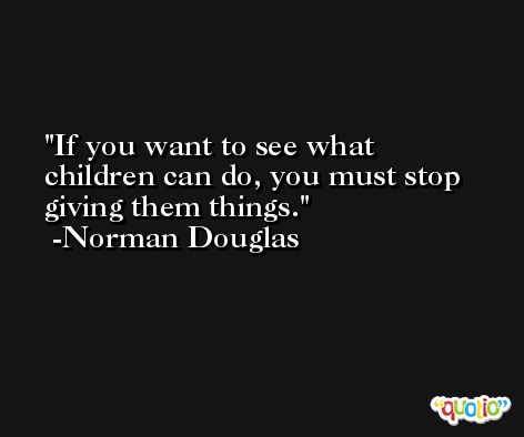 If you want to see what children can do, you must stop giving them things. -Norman Douglas