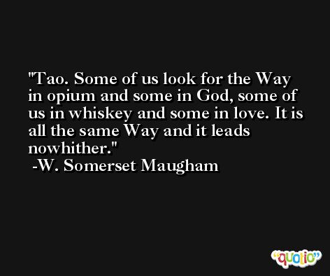 Tao. Some of us look for the Way in opium and some in God, some of us in whiskey and some in love. It is all the same Way and it leads nowhither. -W. Somerset Maugham