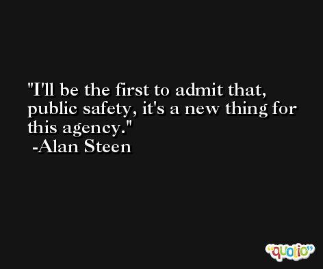 I'll be the first to admit that, public safety, it's a new thing for this agency. -Alan Steen