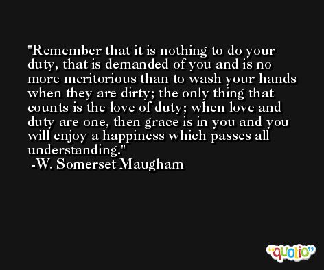 Remember that it is nothing to do your duty, that is demanded of you and is no more meritorious than to wash your hands when they are dirty; the only thing that counts is the love of duty; when love and duty are one, then grace is in you and you will enjoy a happiness which passes all understanding. -W. Somerset Maugham