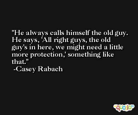 He always calls himself the old guy. He says, 'All right guys, the old guy's in here, we might need a little more protection,' something like that. -Casey Rabach