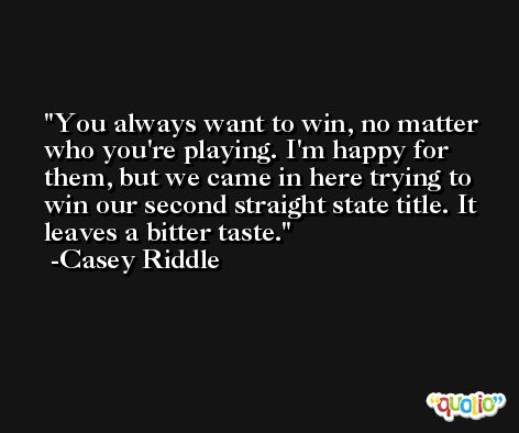 You always want to win, no matter who you're playing. I'm happy for them, but we came in here trying to win our second straight state title. It leaves a bitter taste. -Casey Riddle