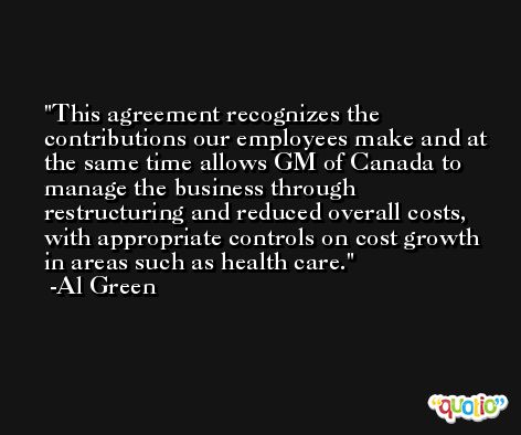 This agreement recognizes the contributions our employees make and at the same time allows GM of Canada to manage the business through restructuring and reduced overall costs, with appropriate controls on cost growth in areas such as health care. -Al Green
