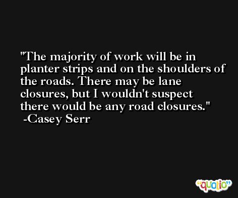 The majority of work will be in planter strips and on the shoulders of the roads. There may be lane closures, but I wouldn't suspect there would be any road closures. -Casey Serr