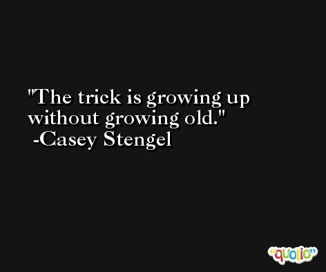 The trick is growing up without growing old. -Casey Stengel