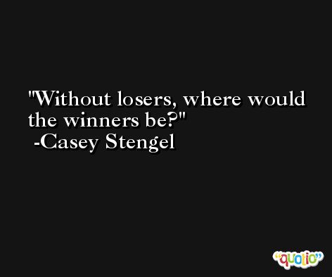 Without losers, where would the winners be? -Casey Stengel