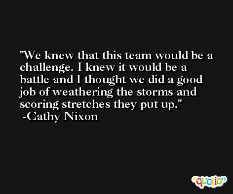 We knew that this team would be a challenge. I knew it would be a battle and I thought we did a good job of weathering the storms and scoring stretches they put up. -Cathy Nixon