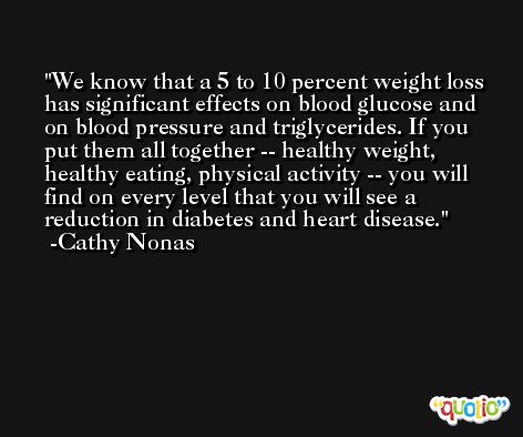 We know that a 5 to 10 percent weight loss has significant effects on blood glucose and on blood pressure and triglycerides. If you put them all together -- healthy weight, healthy eating, physical activity -- you will find on every level that you will see a reduction in diabetes and heart disease. -Cathy Nonas