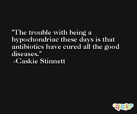 The trouble with being a hypochondriac these days is that antibiotics have cured all the good diseases. -Caskie Stinnett