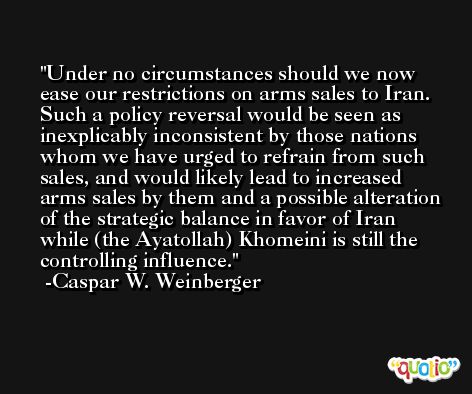 Under no circumstances should we now ease our restrictions on arms sales to Iran. Such a policy reversal would be seen as inexplicably inconsistent by those nations whom we have urged to refrain from such sales, and would likely lead to increased arms sales by them and a possible alteration of the strategic balance in favor of Iran while (the Ayatollah) Khomeini is still the controlling influence. -Caspar W. Weinberger