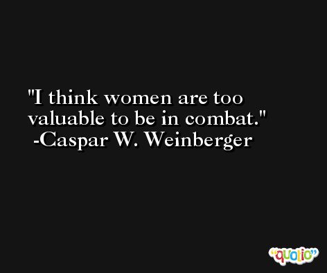 I think women are too valuable to be in combat. -Caspar W. Weinberger
