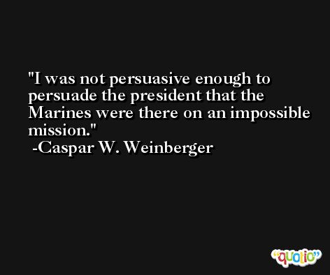 I was not persuasive enough to persuade the president that the Marines were there on an impossible mission. -Caspar W. Weinberger