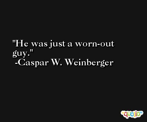 He was just a worn-out guy. -Caspar W. Weinberger