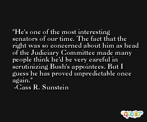 He's one of the most interesting senators of our time. The fact that the right was so concerned about him as head of the Judiciary Committee made many people think he'd be very careful in scrutinizing Bush's appointees. But I guess he has proved unpredictable once again. -Cass R. Sunstein