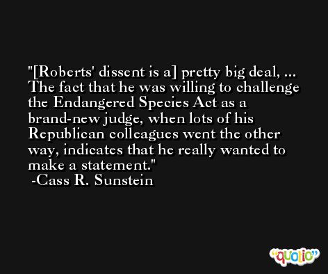 [Roberts' dissent is a] pretty big deal, ... The fact that he was willing to challenge the Endangered Species Act as a brand-new judge, when lots of his Republican colleagues went the other way, indicates that he really wanted to make a statement. -Cass R. Sunstein
