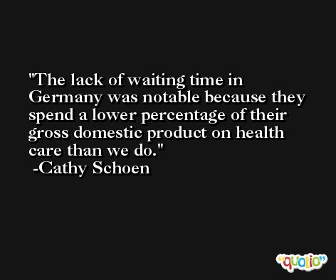 The lack of waiting time in Germany was notable because they spend a lower percentage of their gross domestic product on health care than we do. -Cathy Schoen