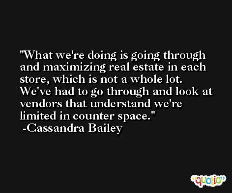 What we're doing is going through and maximizing real estate in each store, which is not a whole lot. We've had to go through and look at vendors that understand we're limited in counter space. -Cassandra Bailey