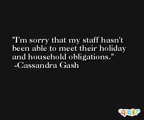 I'm sorry that my staff hasn't been able to meet their holiday and household obligations. -Cassandra Gash