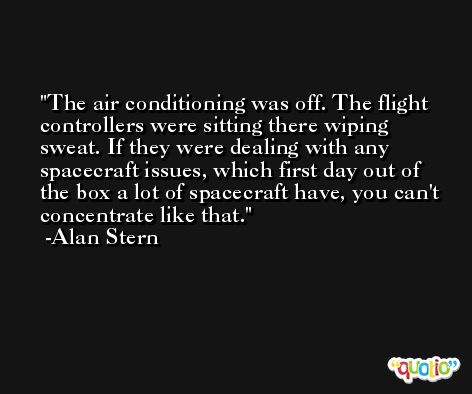 The air conditioning was off. The flight controllers were sitting there wiping sweat. If they were dealing with any spacecraft issues, which first day out of the box a lot of spacecraft have, you can't concentrate like that. -Alan Stern