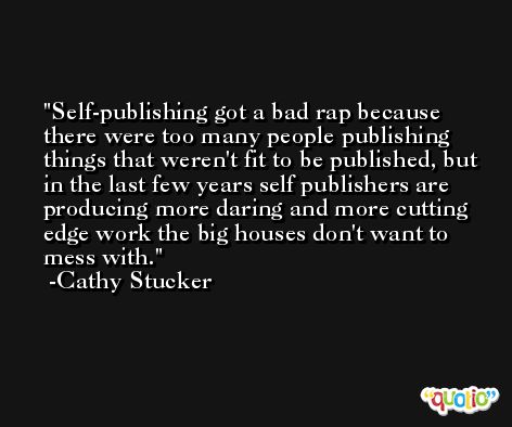 Self-publishing got a bad rap because there were too many people publishing things that weren't fit to be published, but in the last few years self publishers are producing more daring and more cutting edge work the big houses don't want to mess with. -Cathy Stucker