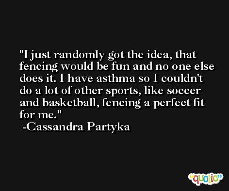 I just randomly got the idea, that fencing would be fun and no one else does it. I have asthma so I couldn't do a lot of other sports, like soccer and basketball, fencing a perfect fit for me. -Cassandra Partyka