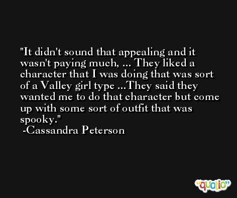 It didn't sound that appealing and it wasn't paying much, ... They liked a character that I was doing that was sort of a Valley girl type ...They said they wanted me to do that character but come up with some sort of outfit that was spooky. -Cassandra Peterson