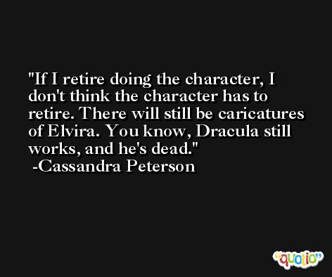 If I retire doing the character, I don't think the character has to retire. There will still be caricatures of Elvira. You know, Dracula still works, and he's dead. -Cassandra Peterson