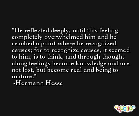 He reflected deeply, until this feeling completely overwhelmed him and he reached a point where he recognized causes; for to recognize causes, it seemed to him, is to think, and through thought along feelings become knowledge and are not lost, but become real and being to mature. -Hermann Hesse
