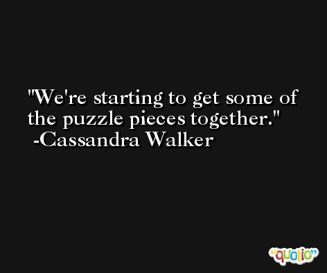 We're starting to get some of the puzzle pieces together. -Cassandra Walker