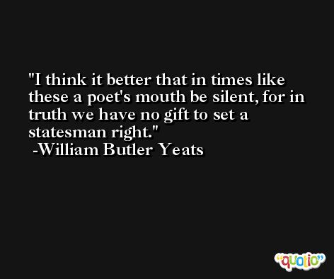 I think it better that in times like these a poet's mouth be silent, for in truth we have no gift to set a statesman right. -William Butler Yeats