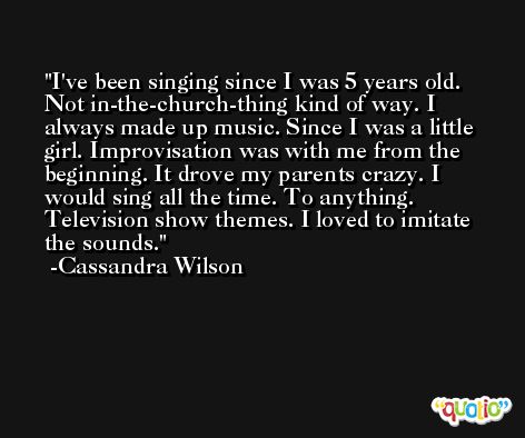 I've been singing since I was 5 years old. Not in-the-church-thing kind of way. I always made up music. Since I was a little girl. Improvisation was with me from the beginning. It drove my parents crazy. I would sing all the time. To anything. Television show themes. I loved to imitate the sounds. -Cassandra Wilson